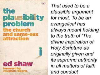 That used to be a
plausible argument
for most. To be an
evangelical has
always meant holding
to the truth of ‘The
divine inspiration of
Holy Scripture as
originally given and
its supreme authority
in all matters of faith
and conduct’
 