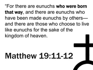 “For there are eunuchs who were born
that way, and there are eunuchs who
have been made eunuchs by others—
and there are those who choose to live
like eunuchs for the sake of the
kingdom of heaven.
Matthew 19:11-12
 