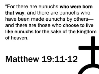 “For there are eunuchs who were born
that way, and there are eunuchs who
have been made eunuchs by others—
and there are those who choose to live
like eunuchs for the sake of the kingdom
of heaven.
Matthew 19:11-12
 
