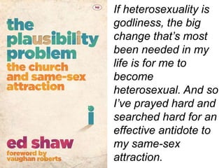 If heterosexuality is
godliness, the big
change that’s most
been needed in my
life is for me to
become
heterosexual. And so
I’ve prayed hard and
searched hard for an
effective antidote to
my same-sex
attraction.
 