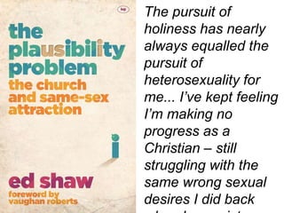 The pursuit of
holiness has nearly
always equalled the
pursuit of
heterosexuality for
me... I’ve kept feeling
I’m making no
progress as a
Christian – still
struggling with the
same wrong sexual
desires I did back
 