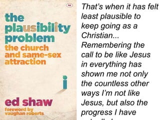 That’s when it has felt
least plausible to
keep going as a
Christian...
Remembering the
call to be like Jesus
in everything has
shown me not only
the countless other
ways I’m not like
Jesus, but also the
progress I have
 