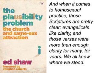And when it comes
to homosexual
practice, those
Scriptures are pretty
clear; evangelicals
like clarity, and
those verses were
more than enough
clarity for many, for
years. We all knew
where we stood.
 