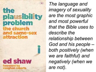 The language and
imagery of sexuality
are the most graphic
and most powerful
that the Bible uses to
describe the
relationship between
God and his people –
both positively (when
we are faithful) and
negatively (when we
are not).
 