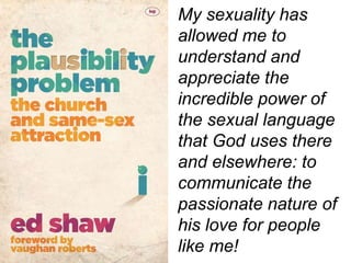 My sexuality has
allowed me to
understand and
appreciate the
incredible power of
the sexual language
that God uses there
and elsewhere: to
communicate the
passionate nature of
his love for people
like me!
 