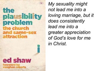 My sexuality might
not lead me into a
loving marriage, but it
does consistently
lead me into a
greater appreciation
of God’s love for me
in Christ.
 
