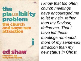 I know that too often,
church meetings
have encouraged me
to let my sin, rather
than my Saviour,
define me. That I
have left those
meetings reminded
more of my same-sex
attraction than my
new status in Christ.
 