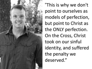 “This is why we don't
point to ourselves as
models of perfection,
but point to Christ as
the ONLY perfection.
On the Cross, Christ
took on our sinful
identity, and suffered
the penalty we
deserved.”
 