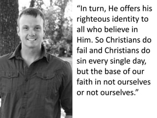 “In turn, He offers his
righteous identity to
all who believe in
Him. So Christians do
fail and Christians do
sin every single day,
but the base of our
faith in not ourselves
or not ourselves.”
 