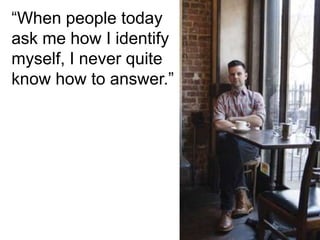“When people today
ask me how I identify
myself, I never quite
know how to answer.”
 