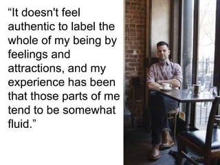 “It doesn't feel
authentic to label the
whole of my being by
feelings and
attractions, and my
experience has been
that those parts of me
tend to be somewhat
fluid.”
 