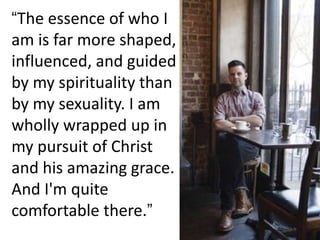 “The essence of who I
am is far more shaped,
influenced, and guided
by my spirituality than
by my sexuality. I am
wholly wrapped up in
my pursuit of Christ
and his amazing grace.
And I'm quite
comfortable there.”
 