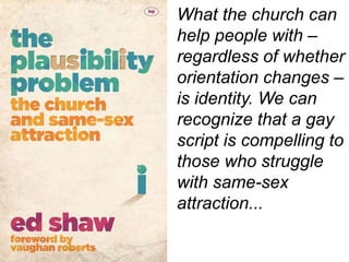 What the church can
help people with –
regardless of whether
orientation changes –
is identity. We can
recognize that a gay
script is compelling to
those who struggle
with same-sex
attraction...
 