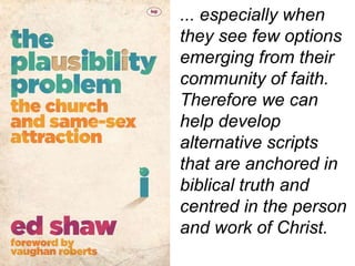 ... especially when
they see few options
emerging from their
community of faith.
Therefore we can
help develop
alternative scripts
that are anchored in
biblical truth and
centred in the person
and work of Christ.
 