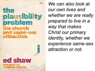 We can also look at
our own lives and
whether we are really
prepared to live in a
way that makes
Christ our primary
identity, whether we
experience same-sex
attraction or not.
 