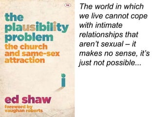 The world in which
we live cannot cope
with intimate
relationships that
aren’t sexual – it
makes no sense, it’s
just not possible...
 