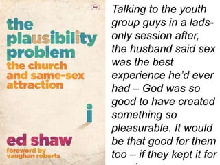 Talking to the youth
group guys in a lads-
only session after,
the husband said sex
was the best
experience he’d ever
had – God was so
good to have created
something so
pleasurable. It would
be that good for them
too – if they kept it for
 