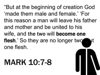 “But at the beginning of creation God
‘made them male and female.’ ‘For
this reason a man will leave his father
and mother and be united to his
wife, and the two will become one
flesh.’ So they are no longer two, but
one flesh.
MARK 10:7-8
 