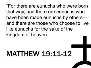 “For there are eunuchs who were born
that way, and there are eunuchs who
have been made eunuchs by others—
and there are those who choose to live
like eunuchs for the sake of the
kingdom of heaven.
MATTHEW 19:11-12
 