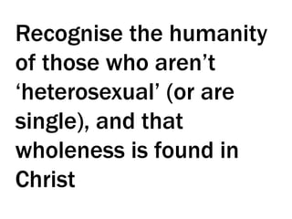 Recognise the humanity
of those who aren’t
‘heterosexual’ (or are
single), and that
wholeness is found in
Christ
 