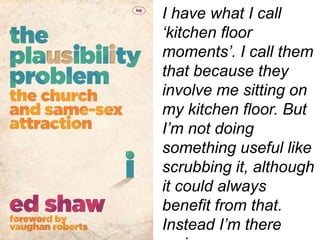 I have what I call
‘kitchen floor
moments’. I call them
that because they
involve me sitting on
my kitchen floor. But
I’m not doing
something useful like
scrubbing it, although
it could always
benefit from that.
Instead I’m there
 