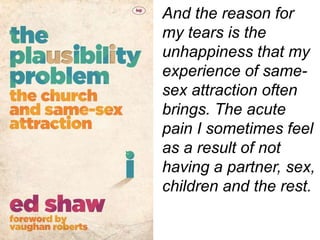And the reason for
my tears is the
unhappiness that my
experience of same-
sex attraction often
brings. The acute
pain I sometimes feel
as a result of not
having a partner, sex,
children and the rest.
 