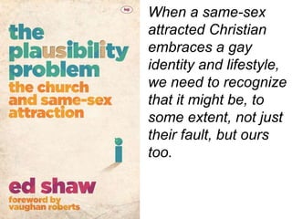 When a same-sex
attracted Christian
embraces a gay
identity and lifestyle,
we need to recognize
that it might be, to
some extent, not just
their fault, but ours
too.
 