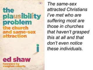 The same-sex
attracted Christians
I’ve met who are
suffering most are
those in churches
that haven’t grasped
this at all and that
don’t even notice
these individuals.
 