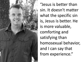“Jesus is better than
sin. It doesn't matter
what the specific sin
is, Jesus is better. He
is more valuable,
comforting and
satisfying than
homosexual behavior,
and I can say that
from experience.”
 