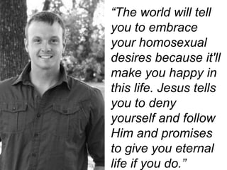 “The world will tell
you to embrace
your homosexual
desires because it'll
make you happy in
this life. Jesus tells
you to deny
yourself and follow
Him and promises
to give you eternal
life if you do.”
 