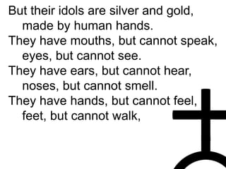 But their idols are silver and gold,
made by human hands.
They have mouths, but cannot speak,
eyes, but cannot see.
They have ears, but cannot hear,
noses, but cannot smell.
They have hands, but cannot feel,
feet, but cannot walk,
 