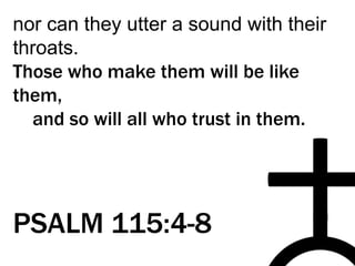 nor can they utter a sound with their
throats.
Those who make them will be like
them,
and so will all who trust in them.
PSALM 115:4-8
 