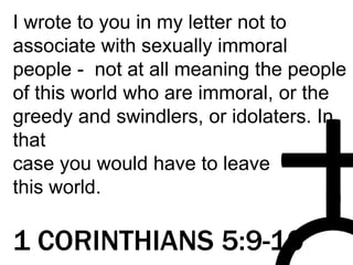I wrote to you in my letter not to
associate with sexually immoral
people - not at all meaning the people
of this world who are immoral, or the
greedy and swindlers, or idolaters. In
that
case you would have to leave
this world.
1 CORINTHIANS 5:9-10
 