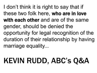 I don’t think it is right to say that if
these two folk here, who are in love
with each other and are of the same
gender, should be denied the
opportunity for legal recognition of the
duration of their relationship by having
marriage equality...
KEVIN RUDD, ABC’s Q&A
 