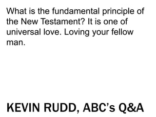 What is the fundamental principle of
the New Testament? It is one of
universal love. Loving your fellow
man.
KEVIN RUDD, ABC’s Q&A
 