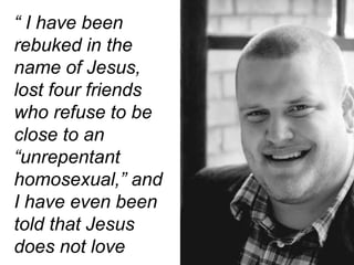 “ I have been
rebuked in the
name of Jesus,
lost four friends
who refuse to be
close to an
“unrepentant
homosexual,” and
I have even been
told that Jesus
does not love
 