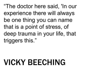 “The doctor here said, 'In our
experience there will always
be one thing you can name
that is a point of stress, of
deep trauma in your life, that
triggers this.”
VICKY BEECHING
 