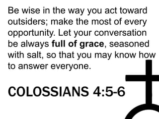 Be wise in the way you act toward
outsiders; make the most of every
opportunity. Let your conversation
be always full of grace, seasoned
with salt, so that you may know how
to answer everyone.
COLOSSIANS 4:5-6
 