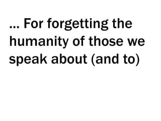 ... For forgetting the
humanity of those we
speak about (and to)
 