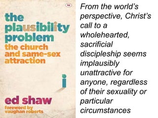 From the world’s
perspective, Christ’s
call to a
wholehearted,
sacrificial
discipleship seems
implausibly
unattractive for
anyone, regardless
of their sexuality or
particular
circumstances
 