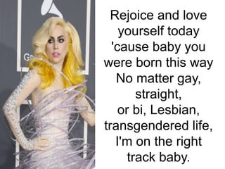 Rejoice and love
yourself today
'cause baby you
were born this way
No matter gay,
straight,
or bi, Lesbian,
transgendered life,
I'm on the right
track baby.
 
