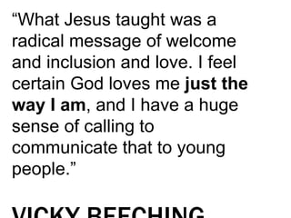 “What Jesus taught was a
radical message of welcome
and inclusion and love. I feel
certain God loves me just the
way I am, and I have a huge
sense of calling to
communicate that to young
people.”
 