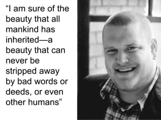 “I am sure of the
beauty that all
mankind has
inherited—a
beauty that can
never be
stripped away
by bad words or
deeds, or even
other humans”
 