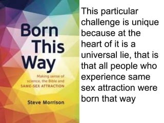 This particular
challenge is unique
because at the
heart of it is a
universal lie, that is
that all people who
experience same
sex attraction were
born that way
 