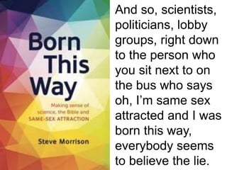 And so, scientists,
politicians, lobby
groups, right down
to the person who
you sit next to on
the bus who says
oh, I’m same sex
attracted and I was
born this way,
everybody seems
to believe the lie.
 