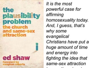 It is the most
powerful case for
affirming
homosexuality today.
And, I guess, that’s
why some
evangelical
Christians have put a
huge amount of time
and energy into
fighting the idea that
same-sex attraction
 