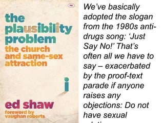 We’ve basically
adopted the slogan
from the 1980s anti-
drugs song: ‘Just
Say No!’ That’s
often all we have to
say – exacerbated
by the proof-text
parade if anyone
raises any
objections: Do not
have sexual
 