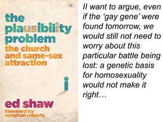 II want to argue, even
if the ‘gay gene’ were
found tomorrow, we
would still not need to
worry about this
particular battle being
lost: a genetic basis
for homosexuality
would not make it
right…
 