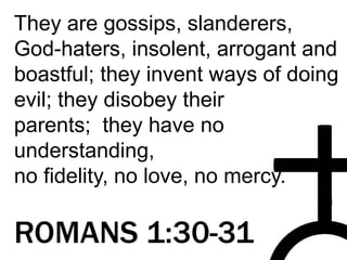 They are gossips, slanderers,
God-haters, insolent, arrogant and
boastful; they invent ways of doing
evil; they disobey their
parents; they have no
understanding,
no fidelity, no love, no mercy.
ROMANS 1:30-31
 