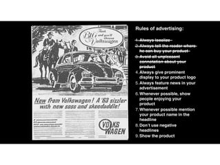 Rules of advertising:
1.Always localize
2.Always tell the reader where
he can buy your product
3.Avoid all unpleasant
connotation about your
product
4.Always give prominent
display to your product logo
5.Always feature news in your
advertisement
6.Whenever possible, show
people enjoying your
product
7.Whenever possible mention
your product name in the
headline
8.Don’t use negative
headlines
9.Show the product
 